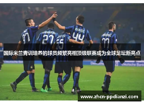 国际米兰青训培养的球员频繁亮相顶级联赛成为全球足坛新亮点