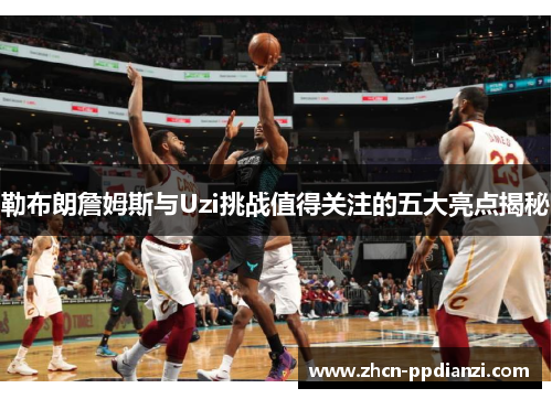 勒布朗詹姆斯与Uzi挑战值得关注的五大亮点揭秘