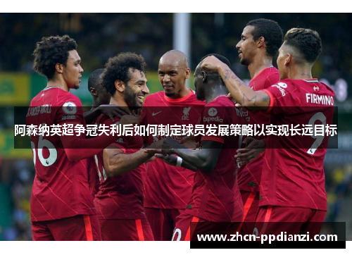 阿森纳英超争冠失利后如何制定球员发展策略以实现长远目标