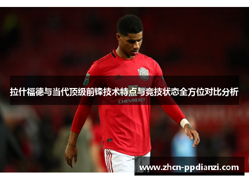 拉什福德与当代顶级前锋技术特点与竞技状态全方位对比分析